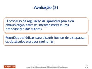 Formação para a Inovação Pedagógica no Politécnico do Porto
CNaPPES.16 - 3º Congresso Nacional de Práticas Pedagógicas no Ensino Superior
O processo de regulação da aprendizagem e da
comunicação entre os intervenientes é uma
preocupação dos tutores
Reuniões periódicas para discutir formas de ultrapassar
os obstáculos e propor melhorias
Avaliação (2)
e-IPP
p. 26
 