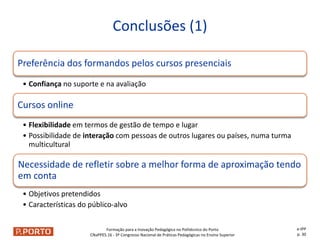 Formação para a Inovação Pedagógica no Politécnico do Porto
CNaPPES.16 - 3º Congresso Nacional de Práticas Pedagógicas no Ensino Superior
Preferência dos formandos pelos cursos presenciais
• Confiança no suporte e na avaliação
Cursos online
• Flexibilidade em termos de gestão de tempo e lugar
• Possibilidade de interação com pessoas de outros lugares ou países, numa turma
multicultural
Necessidade de refletir sobre a melhor forma de aproximação tendo
em conta
• Objetivos pretendidos
• Características do público-alvo
Conclusões (1)
e-IPP
p. 30
 