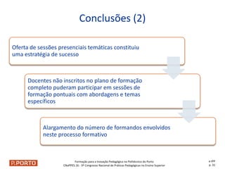Formação para a Inovação Pedagógica no Politécnico do Porto
CNaPPES.16 - 3º Congresso Nacional de Práticas Pedagógicas no Ensino Superior
Oferta de sessões presenciais temáticas constituiu
uma estratégia de sucesso
Docentes não inscritos no plano de formação
completo puderam participar em sessões de
formação pontuais com abordagens e temas
específicos
Alargamento do número de formandos envolvidos
neste processo formativo
Conclusões (2)
e-IPP
p. 31
 