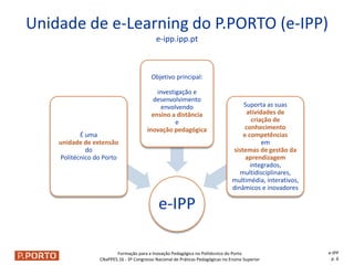 Formação para a Inovação Pedagógica no Politécnico do Porto
CNaPPES.16 - 3º Congresso Nacional de Práticas Pedagógicas no Ensino Superior
e-IPP
É uma
unidade de extensão
do
Politécnico do Porto
Objetivo principal:
investigação e
desenvolvimento
envolvendo
ensino a distância
e
inovação pedagógica
Suporta as suas
atividades de
criação de
conhecimento
e competências
em
sistemas de gestão da
aprendizagem
integrados,
multidisciplinares,
multimédia, interativos,
dinâmicos e inovadores
Unidade de e-Learning do P.PORTO (e-IPP)
e-ipp.ipp.pt
e-IPP
p. 6
 