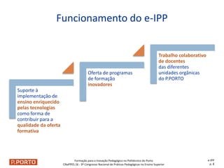 Formação para a Inovação Pedagógica no Politécnico do Porto
CNaPPES.16 - 3º Congresso Nacional de Práticas Pedagógicas no Ensino Superior
Suporte à
implementação de
ensino enriquecido
pelas tecnologias
como forma de
contribuir para a
qualidade da oferta
formativa
Oferta de programas
de formação
inovadores
Trabalho colaborativo
de docentes
das diferentes
unidades orgânicas
do P.PORTO
Funcionamento do e-IPP
e-IPP
p. 8
 