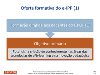 Formação para a Inovação Pedagógica no Politécnico do Porto
CNaPPES.16 - 3º Congresso Nacional de Práticas Pedagógicas no Ensino Superior
Objetivo primário
Potenciar a criação de conhecimento nas áreas das
tecnologias de e/b-learning e na inovação pedagógica
Formação dirigida aos docentes do P.PORTO
Oferta formativa do e-IPP (1)
e-IPP
p. 9
 