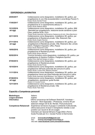 ESPERIENZA LAVORATIVA
25/05/2017 Collaborazione come disegnatore, modellatore 3D, grafico, per
progettazione di una Villa ecosostenibile in zona Borgo Piave(LT)
Presso Studio Daniela Prandi
17/05/2017 Collaborazione come disegnatore, modellatore 3D, grafico, per
progettazione di un appartamento-attico(LT)
Presso Studio Stefania Setine
12/12/2016 Collaborazione come disegnatore, modellatore 3D, grafico, BIM
ad oggi Specialist per progettazione, redazione tavole sanatorie e piani
Casa, pratiche SCIA, CILA
Presso Studio Associato Ing.Domenico Gasbarrone & Arch. Silvia Marchionni
22/11/2016 Collaborazione come disegnatore, modellatore 3D, grafico, per
progettazione di Residenze private, Ville, Ristoranti, Bar
Presso Studio Angelo Palumbo
27/11/2014 Collaborazione come disegnatore, modellatore 3D, grafico, per
ad oggi progettazione di Residenze private, Ville, Ristoranti, Bar, arredo
interni, Padiglioni Espositivi, Uffici, Piazze
Presso Studio Alessandro Calisi
16/05/2016 Collaborazione come disegnatore, modellatore 3D, grafico, per
progettazione di Residenza privata
Presso Studio Silvano Manzan
02/02/2014 Tirocinio formativo come disegnatore, modellatore 3D, grafico, per
progettazione di Giardino Pubblico, Padiglione Sportivo
Presso Primo Staff del Sindaco di Latina
07/05/2014 Collaborazione come disegnatore, modellatore 3D, grafico, per
progettazione di Residenza privata
Presso Studio Daniela Prandi
10/10/2014 Collaborazione come disegnatore, modellatore 3D, grafico, per
progettazione dell’isola pedonale del comune di Latina
Presso Studio Luciano Pieri, Massimo Rosolini
11/11/2014 Collaborazione come disegnatore, modellatore 3D, grafico, per
progettazione Varchi per Isola Pedonale del Comune di Latina
Presso Studio Associato Ing.M.Macaluso, Ing.F.Maizza, Ing.C.Moschella
07/08/2014 Collaborazione come disegnatore, modellatore 3D, grafico, per
ad oggi progettazione, assistenza, guida fluviale
Presso A.C.Cavata Flumen
12/11/2014 Collaborazione come disegnatore, modellatore 3D, grafico, per
progettazione di Residenze private, Ville
Presso Studio Fabio Gioe
Capacità e Competenze personali
Madrelingua Italiano
Lingue straniere Inglese
Informatica Ottime conoscenze del Software SketchUP, Autodesk –
Autocad – Revit Specialist – Photosciop, Cinema 4D per
elaborare disegni 2D & 3D, Render, Post-produzione
Competenze Relazionali Esperienza nel lavoro di gruppo in ambiente multiculturale,
ottima esecuzione di lavori in tempistiche ristrette e orari
proibitivi con record di 36 ore sveglio
Volontario per Special Olimpics Fiuggi 2002 e Roma
Guida Fluviale per A.C. Cavata Flumen di Sermoneta
Contatti email: lorenzodicarlo85@gmail.com
Pec: lorenzo.dicarlo@archiworldpec.it
Sito web: www.facebook.com/LorenzoDCArchitetto
 