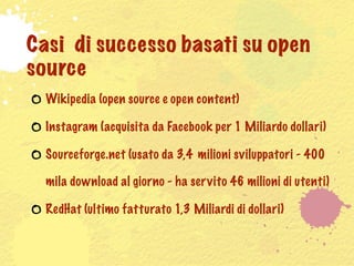 Casi di successo basati su open
source
  Wikipedia (open source e open content)

  Instagram (acquisita da Facebook per 1 Miliardo dollari)

  Sourceforge.net (usato da 3,4 milioni sviluppatori - 400

  mila download al giorno - ha ser vito 46 milioni di utenti)

  RedHat (ultimo fatturato 1,3 Miliardi di dollari)
 