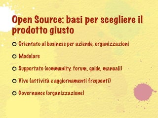 Open Source: basi per scegliere il
prodotto giusto
 Orientato al business per aziende, organizzazioni

 Modulare

 Supportato (community, forum, guide, manuali)

 Vivo (attività e aggiornamenti frequenti)

 Governance (organizzazione)
 