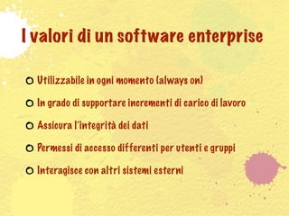 I valori di un software enterprise

  Utilizzabile in ogni momento (always on)

  In grado di supportare incrementi di carico di lavoro

  Assicura l’integrità dei dati

  Permessi di accesso differenti per utenti e gruppi

  Interagisce con altri sistemi esterni
 