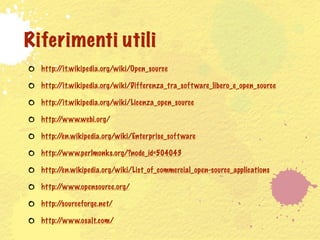 Riferimenti utili
  http://it.wikipedia.org/wiki/Open_source

  http://it.wikipedia.org/wiki/Differenza_tra_soft ware_libero_e_open_source

  http://it.wikipedia.org/wiki/Licenza_open_source

  http://www.webi.org/

  http://en.wikipedia.org/wiki/Enterprise_soft ware

  http://www.perlmonks.org/?node_id=504043

  http://en.wikipedia.org/wiki/List_of_commercial_open-source_applications

  http://www.opensource.org/

  http://sourceforge.net/

  http://www.osalt.com/
 