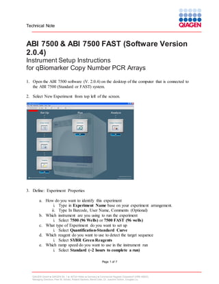 Technical Note

ABI 7500 & ABI 7500 FAST (Software Version
2.0.4)
Instrument Setup Instructions
for qBiomarker Copy Number PCR Arrays
1. Open the ABI 7500 software (V. 2.0.4) on the desktop of the computer that is connected to
the ABI 7500 (Standard or FAST) system.
2. Select New Experiment from top left of the screen.

3. Define: Experiment Properties
a. How do you want to identify this experiment
i. Type in Experiment Name base on your experiment arrangement.
ii. Type In Barcode, User Name, Comments (Optional)
b. Which instrument are you using to run the experiment
i. Select 7500 (96 Wells) or 7500 FAST (96 wells)
c. What type of Experiment do you want to set up
i. Select Quantification-Standard Curve
d. Which reagent do you want to use to detect the target sequence
i. Select SYBR Green Reagents
e. Which ramp speed do you want to use in the instrument run
i. Select Standard (~2 hours to complete a run)
Page 1 of 7

QIAGEN GmbH  QIAGEN Str. 1  40724 Hilden  Germany  Commercial Register Düsseldorf (HRB 45822)
Managing Directors: Peer M. Schatz, Roland Sackers, Bernd Uder, Dr. Joachim Schorr, Douglas Liu

 