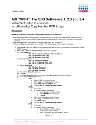 Technical Note

ABI 7900HT: For SDS Software 2.1, 2.3 and 2.4
Instrument Setup Instructions
for qBiomarker Copy Number PCR Arrays
Preparation
Before the Experiment (Presetting the Machine will save time for your run):
 Please make sure the system has been properly calibrated for the region of interest (ROI), background, and
pure dye. (Refer to the manufacturer’s Installation and Maintenance manual for the calibration procedures if
needed).
 Please make note of the installed SDS Software version on your instrument.
 Set up a PCR protocol template file on the ABI 7900HT Fast System SDS software as follows:
1)
2)

Open the ABI 7900 Fast System SDS Software on the desktop of the computer that is connected to the ABI
7900HT system.
Select File  New, the New Document dialog box will appear.
a) Select Assay 

SDS 2.1: Absolute Quantification (Standard Curve)

SDS 2.3 : Standard Curve (AQ)

SDS 2.4 : Standard Curve (AQ)
b) Select Container 

SDS 2.1: 384-well Clear Plate

SDS 2.3: 96 or 384 wells Clear Plate

SDS 2.4: 96 or 384 wells Clear Plate
c) Select Template 

SDS 2.1: Blank Document

SDS 2.3: Blank Template

SDS 2.4: Blank Template
d) The field for Barcode is optional.
e) Click OK
f) Under the Setup tab on the centre-right, select Add Detector button from bottom.
g) In the Detector Manager window,

SDS2.1

Select SYBR for the reporter dye

Click Copy To Plate Document button

Click Done button (See Figure 1).

Choose ROX for the Passive Reference box.

SDS2.3

Click “New”

In the Add Detector Dialog Box,
o Enter: SYBR in the “Name” Field
o Select SYBR for the Reporter
o Click OK

Click once on the newly added Detector

Click Copy To Plate Document button

Click Done button

Choose ROX for the Passive Reference box.

SDS2.4

Click “New”

In the Add Detector Dialog Box,
o Enter: SYBR in the “Name” Field
o Keep “Group” field as Default
o Keep “Description” and “AIF Assay ID” empty
Page 1 of 6

QIAGEN GmbH  QIAGEN Str. 1  40724 Hilden  Germany  Commercial Register Düsseldorf (HRB 45822)
Managing Directors: Peer M. Schatz, Roland Sackers, Bernd Uder, Dr. Joachim Schorr, Douglas Liu

 