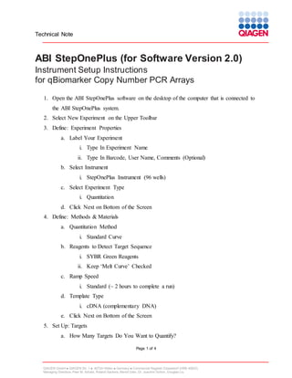 Technical Note

ABI StepOnePlus (for Software Version 2.0)
Instrument Setup Instructions
for qBiomarker Copy Number PCR Arrays
1. Open the ABI StepOnePlus software on the desktop of the computer that is connected to
the ABI StepOnePlus system.
2. Select New Experiment on the Upper Toolbar
3. Define: Experiment Properties
a. Label Your Experiment
i. Type In Experiment Name
ii. Type In Barcode, User Name, Comments (Optional)
b. Select Instrument
i. StepOnePlus Instrument (96 wells)
c. Select Experiment Type
i. Quantitation
d. Click Next on Bottom of the Screen
4. Define: Methods & Materials
a. Quantitation Method
i. Standard Curve
b. Reagents to Detect Target Sequence
i. SYBR Green Reagents
ii. Keep ‘Melt Curve’ Checked
c. Ramp Speed
i. Standard (~ 2 hours to complete a run)
d. Template Type
i. cDNA (complementary DNA)
e. Click Next on Bottom of the Screen
5. Set Up: Targets
a. How Many Targets Do You Want to Quantify?
Page 1 of 4

QIAGEN GmbH  QIAGEN Str. 1  40724 Hilden  Germany  Commercial Register Düsseldorf (HRB 45822)
Managing Directors: Peer M. Schatz, Roland Sackers, Bernd Uder, Dr. Joachim Schorr, Douglas Liu

 