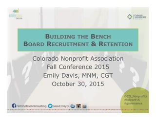 /emilydavisconsulting /AskEmilyD
@CO_Nonprofits
#fallconf15
#governance
BUILDING THE BENCH
BOARD RECRUITMENT & RETENTION
Colorado Nonprofit Association
Fall Conference 2015
Emily Davis, MNM, CGT
October 30, 2015
 