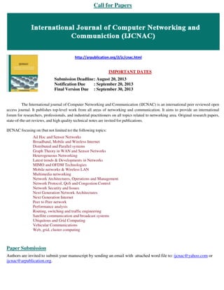 Call for Papers
http://arpublication.org/jl/jc/cnac.html
IMPORTANT DATES
Submission Deadline: August 20, 2013
Notification Due : September 20, 2013
Final Version Due : September 30, 2013
The International journal of Computer Networking and Communication (IJCNAC) is an international peer reviewed open
access journal. It publishes top-level work from all areas of networking and communication. It aims to provide an international
forum for researchers, professionals, and industrial practitioners on all topics related to networking area. Original research papers,
state-of-the-art reviews, and high quality technical notes are invited for publications.
IJCNAC focusing on (but not limited to) the following topics:
Ad Hoc and Sensor Networks
Broadband, Mobile and Wireless Internet
Distributed and Parallel systems
Graph Theory in WAN and Sensor Networks
Heterogeneous Networking
Latest trends & Developments in Networks
MIMO and OFDM Technologies
Mobile networks & Wireless LAN
Multimedia networking
Network Architectures, Operations and Management
Network Protocol, QoS and Congestion Control
Network Security and Issues
Next Generation Network Architectures
Next Generation Internet
Peer to Peer network
Performance analysis
Routing, switching and traffic engineering
Satellite communication and broadcast systems
Ubiquitous and Grid Computing
Vehicular Communications
Web, grid, cluster computing
Paper Submission
Authors are invited to submit your manuscript by sending an email with attached word file to: ijcnac@yahoo.com or
ijcnac@arpublication.org.
 
