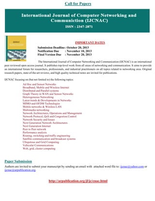 Call for Papers
IMPORTANT DATES
Submission Deadline: October 20, 2013
Notification Due : November 10, 2013
Final Version Due : November 20, 2013
The International Journal of Computer Networking and Communication (IJCNAC) is an international
peer reviewed open access journal. It publishes top-level work from all areas of networking and communication. It aims to provide
an international forum for researchers, professionals, and industrial practitioners on all topics related to networking area. Original
research papers, state-of-the-art reviews, and high quality technical notes are invited for publications.
IJCNAC focusing on (but not limited to) the following topics:
Ad Hoc and Sensor Networks
Broadband, Mobile and Wireless Internet
Distributed and Parallel systems
Graph Theory in WAN and Sensor Networks
Heterogeneous Networking
Latest trends & Developments in Networks
MIMO and OFDM Technologies
Mobile networks & Wireless LAN
Multimedia networking
Network Architectures, Operations and Management
Network Protocol, QoS and Congestion Control
Network Security and Issues
Next Generation Network Architectures
Next Generation Internet
Peer to Peer network
Performance analysis
Routing, switching and traffic engineering
Satellite communication and broadcast systems
Ubiquitous and Grid Computing
Vehicular Communications
Web, grid, cluster computing
Paper Submission
Authors are invited to submit your manuscript by sending an email with attached word file to: ijcnac@yahoo.com or
ijcnac@arpublication.org.
http://arpublication.org/jl/jc/cnac.html
 