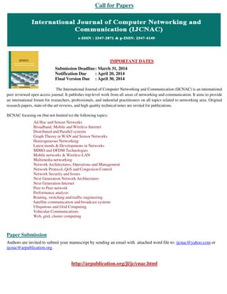 Call for Papers
IMPORTANT DATES
Submission Deadline: March 31, 2014
Notification Due : April 20, 2014
Final Version Due : April 30, 2014
The International Journal of Computer Networking and Communication (IJCNAC) is an international
peer reviewed open access journal. It publishes top-level work from all areas of networking and communication. It aims to provide
an international forum for researchers, professionals, and industrial practitioners on all topics related to networking area. Original
research papers, state-of-the-art reviews, and high quality technical notes are invited for publications.
IJCNAC focusing on (but not limited to) the following topics:
Ad Hoc and Sensor Networks
Broadband, Mobile and Wireless Internet
Distributed and Parallel systems
Graph Theory in WAN and Sensor Networks
Heterogeneous Networking
Latest trends & Developments in Networks
MIMO and OFDM Technologies
Mobile networks & Wireless LAN
Multimedia networking
Network Architectures, Operations and Management
Network Protocol, QoS and Congestion Control
Network Security and Issues
Next Generation Network Architectures
Next Generation Internet
Peer to Peer network
Performance analysis
Routing, switching and traffic engineering
Satellite communication and broadcast systems
Ubiquitous and Grid Computing
Vehicular Communications
Web, grid, cluster computing
Paper Submission
Authors are invited to submit your manuscript by sending an email with attached word file to: ijcnac@yahoo.com or
ijcnac@arpublication.org.
http://arpublication.org/jl/jc/cnac.html
 