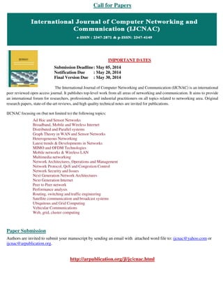Call for Papers
IMPORTANT DATES
Submission Deadline: May 05, 2014
Notification Due : May 20, 2014
Final Version Due : May 30, 2014
The International Journal of Computer Networking and Communication (IJCNAC) is an international
peer reviewed open access journal. It publishes top-level work from all areas of networking and communication. It aims to provide
an international forum for researchers, professionals, and industrial practitioners on all topics related to networking area. Original
research papers, state-of-the-art reviews, and high quality technical notes are invited for publications.
IJCNAC focusing on (but not limited to) the following topics:
Ad Hoc and Sensor Networks
Broadband, Mobile and Wireless Internet
Distributed and Parallel systems
Graph Theory in WAN and Sensor Networks
Heterogeneous Networking
Latest trends & Developments in Networks
MIMO and OFDM Technologies
Mobile networks & Wireless LAN
Multimedia networking
Network Architectures, Operations and Management
Network Protocol, QoS and Congestion Control
Network Security and Issues
Next Generation Network Architectures
Next Generation Internet
Peer to Peer network
Performance analysis
Routing, switching and traffic engineering
Satellite communication and broadcast systems
Ubiquitous and Grid Computing
Vehicular Communications
Web, grid, cluster computing
Paper Submission
Authors are invited to submit your manuscript by sending an email with attached word file to: ijcnac@yahoo.com or
ijcnac@arpublication.org.
http://arpublication.org/jl/jc/cnac.html
 