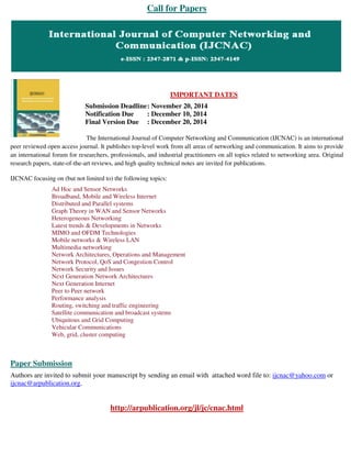 Call for Papers 
IMPORTANT DATES 
Submission Deadline : November 20, 2014 
Notification Due : December 10, 2014 
Final Version Due : December 20, 2014 
The International Journal of Computer Networking and Communication (IJCNAC) is an international 
peer reviewed open access journal. It publishes top-level work from all areas of networking and communication. It aims to provide 
an international forum for researchers, professionals, and industrial practitioners on all topics related to networking area. Original 
research papers, state-of-the-art reviews, and high quality technical notes are invited for publications. 
IJCNAC focusing on (but not limited to) the following topics: 
Ad Hoc and Sensor Networks 
Broadband, Mobile and Wireless Internet 
Distributed and Parallel systems 
Graph Theory in WAN and Sensor Networks 
Heterogeneous Networking 
Latest trends & Developments in Networks 
MIMO and OFDM Technologies 
Mobile networks & Wireless LAN 
Multimedia networking 
Network Architectures, Operations and Management 
Network Protocol, QoS and Congestion Control 
Network Security and Issues 
Next Generation Network Architectures 
Next Generation Internet 
Peer to Peer network 
Performance analysis 
Routing, switching and traffic engineering 
Satellite communication and broadcast systems 
Ubiquitous and Grid Computing 
Vehicular Communications 
Web, grid, cluster computing 
Paper Submission 
Authors are invited to submit your manuscript by sending an email with attached word file to: ijcnac@yahoo.com or 
ijcnac@arpublication.org. 
http://arpublication.org/jl/jc/cnac.html 
