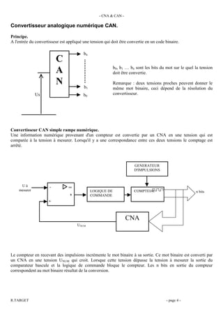 - CNA & CAN -

Convertisseur analogique numérique CAN.

Principe.
A l'entrée du convertisseur est appliqué une tension qui doit être convertie en un code binaire.

                                         bn
                          C
                                                           b0, b1 … bn sont les bits du mot sur le quel la tension
                          A                                doit être convertie.

                          N              b1
                                                           Remarque : deux tensions proches peuvent donner le
                                                           même mot binaire, ceci dépend de la résolution du
              Us                         b0                convertisseur.




Convertisseur CAN simple rampe numérique.
Une information numérique provenant d'un compteur est convertie par un CNA en une tension qui est
comparée à la tension à mesurer. Lorsqu'il y a une correspondance entre ces deux tensions le comptage est
arrêté.



                                                                      GENERATEUR
                                                                      D'IMPULSIONS



     Uà               -          ∞
    mesurer                                   LOGIQUE DE              COMPTEUR                          n bits
                                 s            COMMANDE
                     +



                                                                  CNA
                                      UNUM




Le compteur en recevant des impulsions incrémente le mot binaire à sa sortie. Ce mot binaire est converti par
un CNA en une tension UNUM qui croit. Lorsque cette tension dépasse la tension à mesurer la sortie du
comparateur bascule et la logique de commande bloque le compteur. Les n bits en sortie du compteur
correspondent au mot binaire résultat de la conversion.




R.TARGET                                                                                - page 4 -
 