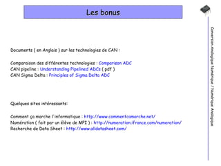 Les bonus Conversion Analogique Numérique / Numérique Analogique Documents ( en Anglais ) sur les technologies de CAN : Comparaison des différentes technologies :  Comparison ADC CAN pipeline :  Understanding Pipelined ADCs  ( pdf ) CAN Sigma Delta :  Principles of Sigma Delta ADC Quelques sites intéressants: Comment ça marche l'informatique :  http://www.commentcamarche.net/ Numération ( fait par un élève de MPI ) :  http://numeration.ifrance.com/numeration/ Recherche de Data Sheet :  http://www.alldatasheet.com/ 