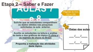 AULAS 7
e 8
Solicite que os estudantes compartilhem
os dados obtidos nas pesquisas
solicitadas na aula anterior.
Auxilie os estudantes na leitura e análise
do texto e dos gráficos do tópico O clima e
os regimes de chuva no Brasil.
Proponha a realização das atividades
deste tópico.
Páginas do livro
153 e 155
Etapa 2 – Saber e Fazer
Datas das aulas
___ /___ /____
___ /___ /____
 
