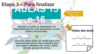 AULAS 15
e 16
Oriente e auxilie os estudantes na
sistematização de suas propostas e como
serão comunicadas.
Uma das aulas pode ser usada para uma
apresentação prévia das proposta para
que sejam validadas por você e pelos
demais grupos da turma.
Páginas do livro
165 a 167
Datas das aulas
___ /___ /____
___ /___ /____
Etapa 3 – Para finalizar
 