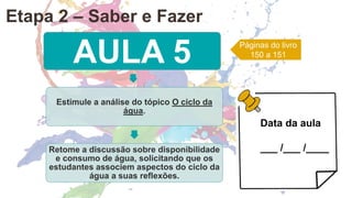 AULA 5
Estimule a análise do tópico O ciclo da
água.
Retome a discussão sobre disponibilidade
e consumo de água, solicitando que os
estudantes associem aspectos do ciclo da
água a suas reflexões.
Páginas do livro
150 a 151
Data da aula
___ /___ /____
Etapa 2 – Saber e Fazer
 
