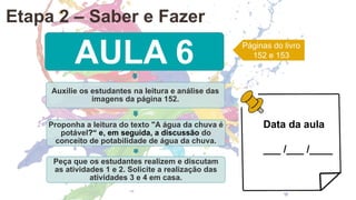AULA 6
Auxilie os estudantes na leitura e análise das
imagens da página 152.
Proponha a leitura do texto "A água da chuva é
potável?“ e, em seguida, a discussão do
conceito de potabilidade de água da chuva.
Peça que os estudantes realizem e discutam
as atividades 1 e 2. Solicite a realização das
atividades 3 e 4 em casa.
Páginas do livro
152 e 153
Data da aula
___ /___ /____
Etapa 2 – Saber e Fazer
 
