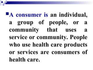 A consumer is an individual,
a group of people, or a
community that uses a
service or community. People
who use health care products
or services are consumers of
health care.
 