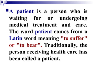 A patient is a person who is
waiting for or undergoing
medical treatment and care.
The word patient comes from a
Latin word meaning "to suffer"
or "to bear". Traditionally, the
person receiving health care has
been called a patient.
 
