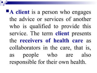 A client is a person who engages
the advice or services of another
who is qualified to provide this
service. The term client presents
the receivers of health care as
collaborators in the care, that is,
as people who are also
responsible for their own health.
 