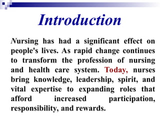 Introduction
Nursing has had a significant effect on
people's lives. As rapid change continues
to transform the profession of nursing
and health care system. Today, nurses
bring knowledge, leadership, spirit, and
vital expertise to expanding roles that
afford increased participation,
responsibility, and rewards.
 