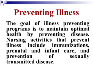 Preventing Illness
The goal of illness preventing
programs is to maintain optimal
health by preventing disease.
Nursing activities that prevent
illness include immunizations,
prenatal and infant care, and
prevention of sexually
transmitted disease.
 