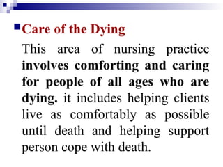 Care of the Dying
This area of nursing practice
involves comforting and caring
for people of all ages who are
dying. it includes helping clients
live as comfortably as possible
until death and helping support
person cope with death.
 