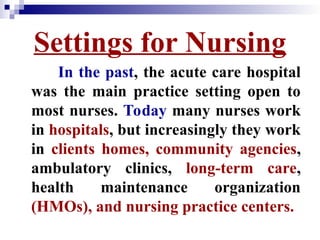Settings for Nursing
In the past, the acute care hospital
was the main practice setting open to
most nurses. Today many nurses work
in hospitals, but increasingly they work
in clients homes, community agencies,
ambulatory clinics, long-term care,
health maintenance organization
(HMOs), and nursing practice centers.
 