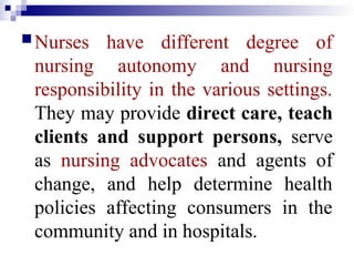 Nurses have different degree of
nursing autonomy and nursing
responsibility in the various settings.
They may provide direct care, teach
clients and support persons, serve
as nursing advocates and agents of
change, and help determine health
policies affecting consumers in the
community and in hospitals.
 