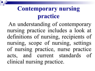 Contemporary nursing
practice
An understanding of contemporary
nursing practice includes a look at
definitions of nursing, recipients of
nursing, scope of nursing, settings
of nursing practice, nurse practice
acts, and current standards of
clinical nursing practice.
 