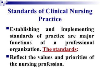 Standards of Clinical Nursing
Practice
Establishing and implementing
standards of practice are major
functions of a professional
organization. The standards:
Reflect the values and priorities of
the nursing profession.
 