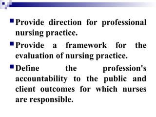 Provide direction for professional
nursing practice.
Provide a framework for the
evaluation of nursing practice.
Define the profession's
accountability to the public and
client outcomes for which nurses
are responsible.
 