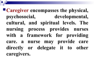 Caregiver encompasses the physical,
psychosocial, developmental,
cultural, and spiritual levels. The
nursing process provides nurses
with a framework for providing
care. a nurse may provide care
directly or delegate it to other
caregivers.
 