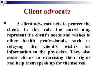 Client advocate
 A client advocate acts to protect the
client. In this role the nurse may
represent the client's needs and wishes to
other health professionals, such as
relaying the client's wishes for
information to the physician. They also
assist clients in exercising their rights
and help them speak up for themselves.
 