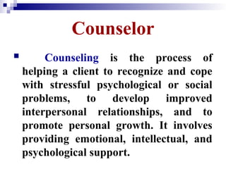 Counselor
 Counseling is the process of
helping a client to recognize and cope
with stressful psychological or social
problems, to develop improved
interpersonal relationships, and to
promote personal growth. It involves
providing emotional, intellectual, and
psychological support.
 