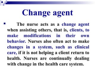 Change agent
 The nurse acts as a change agent
when assisting others, that is, clients, to
make modifications in their own
behavior. Nurses also often act to make
changes in a system, such as clinical
care, if it is not helping a client return to
health. Nurses are continually dealing
with change in the health care system.
 