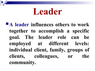 Leader
A leader influences others to work
together to accomplish a specific
goal. The leader role can be
employed at different levels:
individual client, family, groups of
clients, colleagues, or the
community.
 