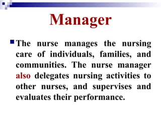 Manager
The nurse manages the nursing
care of individuals, families, and
communities. The nurse manager
also delegates nursing activities to
other nurses, and supervises and
evaluates their performance.
 