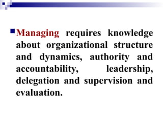 Managing requires knowledge
about organizational structure
and dynamics, authority and
accountability, leadership,
delegation and supervision and
evaluation.
 