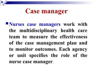 Case manager
Nurses case managers work with
the multidisciplinary health care
team to measure the effectiveness
of the case management plan and
to monitor outcomes. Each agency
or unit specifies the role of the
nurse case manager.
 