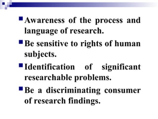 Awareness of the process and
language of research.
Be sensitive to rights of human
subjects.
Identification of significant
researchable problems.
Be a discriminating consumer
of research findings.
 