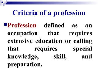 Criteria of a profession
Profession defined as an
occupation that requires
extensive education or calling
that requires special
knowledge, skill, and
preparation.
 