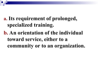 a. Its requirement of prolonged,
specialized training.
b. An orientation of the individual
toward service, either to a
community or to an organization.
 