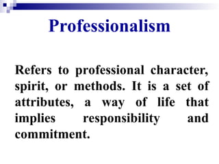 Professionalism
Refers to professional character,
spirit, or methods. It is a set of
attributes, a way of life that
implies responsibility and
commitment.
 
