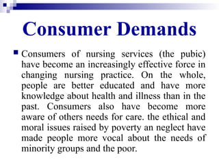Consumer Demands
 Consumers of nursing services (the pubic)
have become an increasingly effective force in
changing nursing practice. On the whole,
people are better educated and have more
knowledge about health and illness than in the
past. Consumers also have become more
aware of others needs for care. the ethical and
moral issues raised by poverty an neglect have
made people more vocal about the needs of
minority groups and the poor.
 